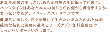 あなた本来の美しさは、あなた自身の中に眠っています。バルスタイルはあなた本来の美しさが内側から輝き出すようにお手伝いするプライベートエステサロンです。健康的に美しく、日々を輝いて生きたいあなたの心と体を確実な技術と気軽に通えるリーズナブルな料金設定でしっかりサポートいたします。